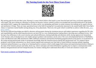 My Nursing Goals for the Next Three Years Essay
My nursing goals for the next three years. Nursing is a career which I believe that needs to come from the heart and I have at all times appreciated
with respect. My aim in doing my education in nursing was because I always wanted to achieve an extended and successful profession in the health
and medical field. I suppose the responsibilities of a nurse can be very demanding and frantic in certain instances but nothing can be equal to the joy
and satisfaction it brings. There are many specialized areas in the field of nursing but I was particular interested in the mental health field. I have had a
chance to experience mental healths nursing during one of my placements .There are a few goals which I would like to achieve within the next...show
more content...
Not having sufficient knowledge provided by educators and preceptors during the orientation process and student experiences regarding the NG roles
and responsibilities and the about transition process can leave NG in a very confused position making them to develops poor confidence levels. Also
having to face differences in the social structure and cultural differences, lacking leadership and allocation skills, having oppressively hierarchical
work structure, lack of introduction to role models and poor guidance and assistance can be some of the socio–developmental barriers to NG(Maben,
Latter and Macleod Clark 2006 and Peterson 2009). Different orientation and transition facilitating programs based on the practice of socialization of
the young nursing professionals needs to incorporate knowledge about the transition process during their professional role. For instances theses
programs could include information (e.g. theory trained inspired and communal ways that help to contain different learning methods regarding
transition) and performance (e.g. acting out or learning based on scenarios which would engage both trainees and experienced practitioners) linking to
the steps of the transition process and reality shock (e.g. what to anticipate and when).Information regarding how to improve communication skills
between intergenerational and inter/intraprofessional, for instance making them understand about ethics in work and variations in styles and
Get more content on HelpWriting.net
 