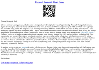 Personal Academic Goals Essay
Personal Academic Goals
Life is a continual learning process, which requires a strong method to develop better ways of apprenticeship. Personally, being able to obtain a
higher education gives me an opportunity to be better in many ways. Everyone should have any personal goals in life in order to survive, prosper
and succeed in every journey that life gives. As for me, being a University of Phoenix student, I hope to achieve all of my goals on which I have
been trying to pursue and obtain through the years. They are goals that I believe I need to have to be a successful member of the society, and through
attending the university I also hope to gain a more positive image of myself, build my personal growth, along with achieving...show more content...
As for my employer, my leaders have every intention to encourage me to align my personal life, which is school, with my professional life. Also,
encountering new people will provide me with the opportunity to improve myself as well as to help others with their improvement. By taking
advantage of my employers Tuition Assistance Program I believe that both my employer and I will benefit from my continued education. Bachelors
of Science in Business concentrated in Information systems through the University of Phoenix will open me a new world of successfulness, and I
feel that school and my employer will help me to be able accomplish my goals. Meeting new people at every class will allow me to have the
opportunity to expand my horizons.
In addition, moving on into new learning adversities will also open new doorways in the world of competitiveness, and also will challenge me to get
to another stage of my life. Looking for new areas of personal development being backed up by a title and away from getting some extra digits in
my paycheck will help me to strengthen my values and criteria toward this challenging world. Also, one objective I have set is to be a teacher.
Recently, I discovered that sharing my knowledge is something I would love to do once I am a realized person. That would be a pleasant way to share
something to this society.
Any personal
Get more content on HelpWriting.net
 