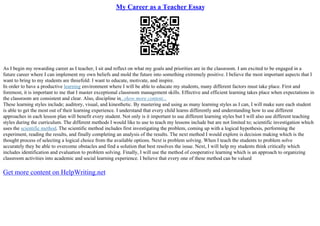 My Career as a Teacher Essay
As I begin my rewarding career as I teacher, I sit and reflect on what my goals and priorities are in the classroom. I am excited to be engaged in a
future career where I can implement my own beliefs and mold the future into something extremely positive. I believe the most important aspects that I
want to bring to my students are threefold: I want to educate, motivate, and inspire.
In order to have a productive learning environment where I will be able to educate my students, many different factors must take place. First and
foremost, it is important to me that I master exceptional classroom management skills. Effective and efficient learning takes place when expectations in
the classroom are consistent and clear. Also, discipline in...show more content...
These learning styles include; auditory, visual, and kinesthetic. By mastering and using as many learning styles as I can, I will make sure each student
is able to get the most out of their learning experience. I understand that every child learns differently and understanding how to use different
approaches in each lesson plan will benefit every student. Not only is it important to use different learning styles but I will also use different teaching
styles during the curriculum. The different methods I would like to use to teach my lessons include but are not limited to; scientific investigation which
uses the scientific method. The scientific method includes first investigating the problem, coming up with a logical hypothesis, performing the
experiment, reading the results, and finally completing an analysis of the results. The next method I would explore is decision making which is the
thought process of selecting a logical choice from the available options. Next is problem solving. When I teach the students to problem solve
accurately they be able to overcome obstacles and find a solution that best resolves the issue. Next, I will help my students think critically which
includes identification and evaluation to problem solving. Finally, I will use the method of cooperative learning which is an approach to organizing
classroom activities into academic and social learning experience. I believe that every one of these method can be valued
Get more content on HelpWriting.net
 