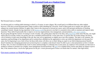 My Personal Goals as a Student Essay
My Personal Goals as a Student
An obvious goal as a working adult returning to school is, of course, to earn a degree. My overall goal is no different than any other student,
however, I also have several personal goals I hope to achieve while attending the University. Some of these goals are to acquire new skills and
enhance my current business abilities, to apply what I learn in the classroom to forward my career, and to feel personal satisfaction of finishing
something I started. Already having experience in the business world has proven to me that it is essential to have skills to maintain and improve daily
functions. Three skills I'd personally like to improve on are my organizational, time management, and presentation...show more content...
By just going through the motions of coming to work everyday, only getting done what has to be done, and going home at the end of the day, one might
realize that an everyday routine can quickly turn into a mundane professional life. At the same time, if a person does all of these things, but shows
a bit of initiative to gain more knowledge of the job, they may see an opportunity to slightly move up in the company. The latter is my situation. My
experience and knowledge of my department and its systems have afforded me the opportunity to move up within the department over the past five
years, but I'm beginning to see a limit of how far those skills alone will allow me to climb. Being an expert in my field of pharmaceutical benefits
doesn't translate into managing personnel just as knowing how to complete a task doesn't mean I'm able to give a clear presentation on how it should
be done. Sure, I've been rewarded for the work I've done and knowledge I've obtained, but at some point, my employer will eventually see that more is
needed to continue to promote me to higher, more management focused positions. My goal is to complete these courses and obtain my degree to prove
that, if the situation arises, I can be the right person for the job. A more personal goal of mine is to finish what I've started. After high school,
Get more content on HelpWriting.net
 