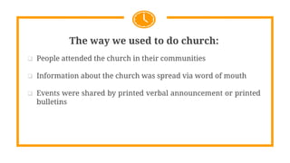 The way we used to do church:
 People attended the church in their communities
 Information about the church was spread via word of mouth
 Events were shared by printed verbal announcement or printed
bulletins
 