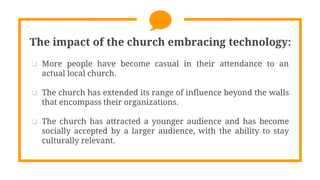 The impact of the church embracing technology:
 More people have become casual in their attendance to an
actual local church.
 The church has extended its range of influence beyond the walls
that encompass their organizations.
 The church has attracted a younger audience and has become
socially accepted by a larger audience, with the ability to stay
culturally relevant.
 