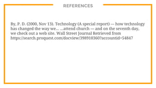REFERENCES
By, P. D. (2000, Nov 13). Technology (A special report) --- how technology
has changed the way we... ...attend church --- and on the seventh day,
we check out a web site. Wall Street Journal Retrieved from
https://search.proquest.com/docview/398910360?accountid=54847
 