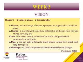 VISION
Chapter 7 – Creating a Vision – 5 Characteristics
A Picture - an ideal image of where a group or an organization should be
going
A Change - a move toward something different; a shift away from the way
things currently are
Values - the ideas, beliefs, and modes of action that people find
worthwhile or desirable
A Map - a laid-out path to follow to direct people toward their short- and
long-term goals
A Challenge - to stimulate people to commit themselves to change
(Northouse, 2012)
 