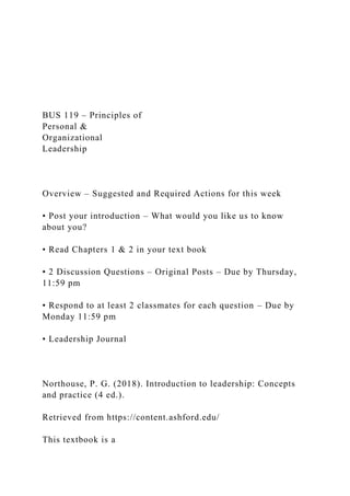 BUS 119 – Principles of
Personal &
Organizational
Leadership
Overview – Suggested and Required Actions for this week
• Post your introduction – What would you like us to know
about you?
• Read Chapters 1 & 2 in your text book
• 2 Discussion Questions – Original Posts – Due by Thursday,
11:59 pm
• Respond to at least 2 classmates for each question – Due by
Monday 11:59 pm
• Leadership Journal
Northouse, P. G. (2018). Introduction to leadership: Concepts
and practice (4 ed.).
Retrieved from https://content.ashford.edu/
This textbook is a
 