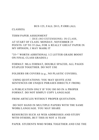 BUS 125, FALL 2013, P.ORR (ALL
CLASSES)
TERM PAPER ASSIGNMENT
AT START OF CLASS: MONDAY, NOVEMBER 25
POINTS: UP TO 35 (but, FOR A REALLY GREAT PAPER IN
MY OPINION, I MAY MARK IT
"35+" WORTH ADDITIONAL 1/2 LETTER GRADE BOOST
ON FINAL CLASS GRADES.)
FORMAT: MLA FORMAT, DOUBLE SPACED, ALL PAGES
STAPLED TOGETHER. DO NOT USE
FOLDERS OR COVERS (e.g., NO PLASTIC COVERS).
USING QUOTATIONS: YOU MAY QUOTE (USE
SENTENCES OR UNIQUE PHRASES DIRECTLY FROM)
A PUBLICATION ONLY IF YOU DO SO IN A PROPER
FORMAT. DO NOT SIMPLY COPY LANGUAGE
FROM ARTICLES WITHOUT PROPER QUOTATION.
DO NOT HAND IN MULTIPLE PAPERS WITH THE SAME
WORK/LANGUAGE. YOU MAY SHARE
RESOURCES SUCH AS WEB ADDRESSES AND STUDY
WITH OTHERS, BUT THIS IS NOT A TEAM
PAPER. STUDENTS WHO WORK TOGETHER AND USE THE
 