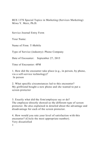 BUS 137S Special Topics in Marketing (Services Marketing)
Miwa Y. Merz, Ph.D.
Service Journal Entry Form
Your Name:
Name of Firm: T-Mobile
Type of Service (industry): Phone Company
Date of Encounter: September 27, 2015
Time of Encounter: 4PM
1. How did the encounter take place (e.g., in person, by phone,
via a self-service technology)?
In person
2. What specific circumstances led to this encounter?
My girlfriend bought a new phone and she wanted to put a
screen protector
3. Exactly what did the firm/employee say or do?
The employee directly showed us the different type of screen
protector. He also explained in detailed about the advantage and
disadvantage for each of the screen protector.
4. How would you rate your level of satisfaction with this
encounter? (Circle the most appropriate number).
Very dissatisfied
1
 