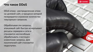 Что такое DDoS
DDoS-атака - распределенная атака
на целевой сайт, в процессе которой
генерируется огромное количество
«мусорных» запросов.
Обрабатывая эти запросы,
атакуемый сайт быстро исчерпывает
ресурсы серверов и сети и
становится неспособным
обрабатывать «честные»
клиентские запросы. Для
посетителей сайт становится
недоступен.
 