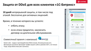 Совместный проект с компанией
10 дней непрерывной защиты, в том числе под
атакой. Бесплатно для активных лицензий.
Время, в течение которого вы успеете:
Защита от DDoS для всех клиентов «1С-Битрикс»
• отбить атаку;
• если атака продлится, заключить
договор на длительное обслуживание.
Qrator Labs - лидер в противодействии DDoS-атакам. Инновационная сеть
фильтрации постоянно фильтрует трафик вашего сайта в режиме 24/7, а не только
тогда, когда DDoS-атака уже случилась.
 
