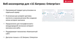 • Программный продукт для установки на
отдельный сервер
• В несколько раз ускоряет доставку
контента в нужном регионе без создания
копии интернет-магазина
• Предназначен для географической и
международной экспансии интернет-
магазина или сайта
• Поддерживает технологию «Композитный
сайт»
• Доступен только в «1С-Битрикс: Enterprise»
Веб-акселератор для «1С-Битрикс: Enterprise»
 