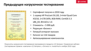 Результаты нагрузочного тестирования программного продукта «1С-Битрикс: Управление сайтом»
(тестирование провели компании «1С-Битрикс», «Онтико» и .masterhost в ноябре 2010 года)
• Сертификат получен в 2010 году
• 1 сервер HP ProLiant DL120, 1×Intel Quad Core
X3210, 1×1TB SATA, 8GB RAM, CentOS 5.3
x86_64, BitrixEnv 1.6
• Стоимость – 5 000 руб.
• Редакция «Бизнес»
• Готовый интернет-магазин
• Каталог из 116 товаров
• Автокэширование компонентов
Предыдущее нагрузочное тестирование
 