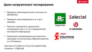 • Проверить производительность магазина со
100 000 SKU
• Проверить масштабируемость от 1 до 4
серверов
• Получить 3 результата нагрузочного
тестирования: для 1, 2 и 4-х серверной веб-
кластерной конфигурации
• Подготовить рекомендации для клиентов и
партнеров по эксплуатации Highload-проектов
на «1С-Битрикс»
Intel Xeon E3-1270v3 3.5 ГГц 32 ГБ 2x240 ГБ SSD,
стоимость – 8 800 руб.
Цели нагрузочного тестирования
Яндекс.Танк
 
