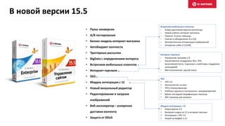 • Пульс конверсии
• A/B тестирование
• Бизнес-модель интернет-магазина
• АвтоБюджет контекста
• Триггерные рассылки
• BigData с определением интереса
• Встречаем мобильных клиентов
• Интернет-торговля
• SEO
• Модуль интеграции с 1С
• Новый визуальный редактор
• Редактирование и загрузка
изображений
• Веб-акселератор – ускорение
доставки контента
• Защита от DDoS
Встречаем мобильных клиентов
• Новая адаптивная верстка (bootstrap)
• Новый шаблон интернет-магазина
• Перенос JS вниз страницы
• Cжатие и объединение JS и CSS
• Автоматическая оптимизация изображений
• Ускорение сайта 2.0 (CDN)
Интернет-торговля
• Управление заказами 2.0
• Умный фильтр (поддержка SKU, ЧПУ,
мультивалютность, подсказки к свойствам, поддержка
календарей)
• Местоположения: умный поиск
SEO
• ЧПУ 2.0
• Канонические ссылки
• ЧПУ в Умном фильтре
• Хлебные крошки и постраничка с микроразметкой
• Время последней модификации страницы
• 404 страница для каталога
Модуль интеграции с 1С
• Новая версия 5.0
• Выгрузка скидок из 1С в интернет-магазин
• Интеграция с ERP 2.0
• Новый интерфейс в 1С
В новой версии 15.5
 
