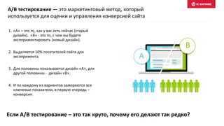 Если A/B тестирование – это так круто, почему его делают так редко?
1. «А» – это то, как у вас есть сейчас (старый
дизайн). «B» - это то, с чем вы будете
экспериментировать (новый дизайн).
2. Выделяется 10% посетителей сайта для
эксперимента.
3. Для половины показывается дизайн «А», для
другой половины - дизайн «B».
4. И по каждому из вариантов замеряются все
ключевые показатели, в первую очередь –
конверсия.
A/B тестирование — это маркетинговый метод, который
используется для оценки и управления конверсией сайта
 