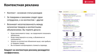• Контекст - основная статья расходов
• За товарами и заказами следят одни
сотрудники, а за контекстом – другие
• Возникает несогласованность между
каталогом товаров и контекстными
объявлениями. Вы теряете деньги:
• Когда заканчивается товар - вы продолжаете показывать
объявление;
• Когда товар вернулся на склад, а объявление не
показывается;
• Затраты на контекстное объявление выше, чем прибыль
от продажи товара;
• Вы не можете контролировать стоимость перехода.
Бюджет на контекстную рекламу расходуется
неэффективно.
Контекстная реклама
 