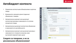 • Управление контекстными объявлениями в карточке
товара
• Возможность связывать ранее созданные
объявления с товаром
• Автоматически включает или выключает
контекстную рекламу в зависимости от остатков
конкретного товара
• Автоматически выключает контекстное объявление
в зависимости от рентабельности
• Автоматически включает или выключает рекламу в
зависимости от стоимости клика (вы сами
выставляете верхний порог цены)
Следите за товарами, а не за
рекламными объявлениями!
АвтоБюджет контекста
 