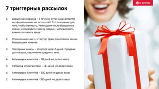 7 триггерных рассылок
1. Брошенная корзина – в течение суток заказ остается
неоформленным, но есть e-mail. Это основание для
того, чтобы написать. Уменьшает число брошенных
корзин и приводит к заказу. Задача - мотивировать
клиента оплатить заказ.
2. Отмененный заказ – стартует сразу при отмене заказа.
Возвращаем клиента.
3. Повторные заказы – стартует через 5 дней. Продажа
доптоваров, увеличение среднего чека.
4. Активируем клиентов – 90 дней не делал заказ
5. Рассылка «Хулиганство» - 111 дней не делал заказ
6. Активируем клиентов – 180 дней не делал заказ
7. Активируем клиентов - 365 дней не делал заказ
 