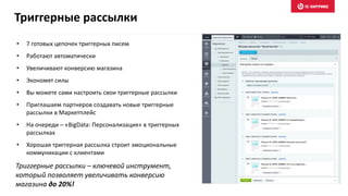 Триггерные рассылки – ключевой инструмент,
который позволяет увеличивать конверсию
магазина до 20%!
Триггерные рассылки
• 7 готовых цепочек триггерных писем
• Работают автоматически
• Увеличивают конверсию магазина
• Экономят силы
• Вы можете сами настроить свои триггерные рассылки
• Приглашаем партнеров создавать новые триггерные
рассылки в Маркетплейс
• На очереди – «BigData: Персонализация» в триггерных
рассылках
• Хорошая триггерная рассылка строит эмоциональные
коммуникации с клиентами
 