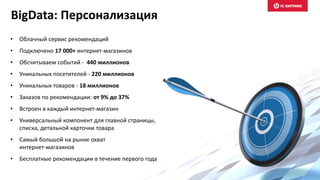 • Облачный сервис рекомендаций
• Подключено 17 000+ интернет-магазинов
• Обсчитываем событий - 440 миллионов
• Уникальных посетителей - 220 миллионов
• Уникальных товаров - 18 миллионов
• Заказов по рекомендации: от 9% до 37%
• Встроен в каждый интернет-магазин
• Универсальный компонент для главной страницы,
списка, детальной карточки товара
• Самый большой на рынке охват
интернет-магазинов
• Бесплатные рекомендации в течение первого года
BigData: Персонализация
 