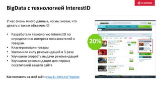У нас очень много данных, но мы знаем, что
делать с таким объемом 
• Разработали технологию InterestID по
определению интереса пользователей к
товарам
• Кластеризовали товары
• Увеличили силу рекомендаций в 3 раза
• Улучшили скорость выдачи рекомендаций
• Улучшили рекомендации для первых
посетителей вашего сайта
BigData c технологией InterestID
20%
Как поставить на свой сайт: www.1c-bitrix.ru/~bigdata
 