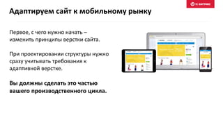 Первое, с чего нужно начать –
изменить принципы верстки сайта.
При проектировании структуры нужно
сразу учитывать требования к
адаптивной верстке.
Вы должны сделать это частью
вашего производственного цикла.
Адаптируем сайт к мобильному рынку
 