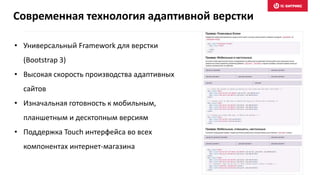 • Универсальный Framework для верстки
(Bootstrap 3)
• Высокая скорость производства адаптивных
сайтов
• Изначальная готовность к мобильным,
планшетным и десктопным версиям
• Поддержка Touch интерфейса во всех
компонентах интернет-магазина
Современная технология адаптивной верстки
 