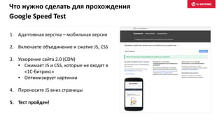 1. Адаптивная верстка – мобильная версия
2. Включаете объединение и сжатие JS, CSS
3. Ускорение сайта 2.0 (CDN)
• Сжимает JS и CSS, которые не входят в
«1С-Битрикс»
• Оптимизирует картинки
4. Переносите JS вниз страницы
5. Тест пройден!
Что нужно сделать для прохождения
Google Speed Test
 