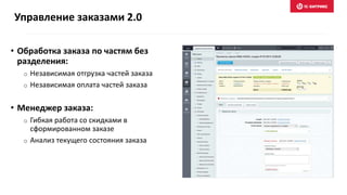 • Обработка заказа по частям без
разделения:
o Независимая отгрузка частей заказа
o Независимая оплата частей заказа
• Менеджер заказа:
o Гибкая работа со скидками в
сформированном заказе
o Анализ текущего состояния заказа
Управление заказами 2.0
 