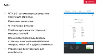 • ЧПУ 2.0 - автоматическое создание
правил для страницы
• Канонические ссылки
• ЧПУ в Умном фильтре
• Хлебные крошки и постраничка с
микроразметкой
• Время последней модификации
страницы на основании изменения
товаров, новостей и других элементов
• Управление 404 страницей для
инфоблоков
SEO
 