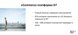 eCommerce платформа D7
• Старый магазин завершил свое развитие
• 67% интернет-магазинов на «1С-Битрикс»
перешли на D7
• 150 – 200 интернет-магазинов переходит в
сутки
 