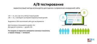 A/B тестирование
маркетинговый метод используется для оценки и управления конверсией сайта
«А» ― то, как у вас есть сейчас/старый дизайн
«B» ― то, с чем будете экспериментировать/новый дизайн
Выделяется 10% посетителей сайта для эксперимента
Для половины показывается дизайн «А»
Для другой половины ― дизайн «B»
По каждому из вариантов замеряются ключевые показатели,
в первую очередь ― конверсия
 