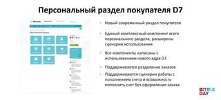 Персональный раздел покупателя D7
• Новый современный раздел покупателя
• Единый комплексный компонент всего
персонального раздела, расширены
сценарии использования
• Все компоненты написаны с
использованием нового ядра D7
• Поддерживается разделение заказов
• Поддерживаются сценарии работы с
пополнением счета и возможность
пополнить счет без оформления заказа
 