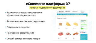 • Возможность продавать разными
объемами с общего остатка
• Автоматическая система округления
• Регулярность покупок
• Повторение ассортимента
• Общий остаток весового товара
eCommerce платформа D7
теперь с поддержкой фудритейла
 