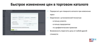 Быстрое изменение цен в торговом каталоге
• Перерасчет цен товарного каталога при изменении
курса
• Округление с установленной точностью
- в пользу клиента
- в пользу предприятии
- по арифметическим правилам
• Возможность пересчета цены от любой другой
стоимости
 