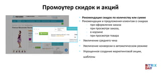 Промоутер скидок и акций
• Рекомендации скидок по количеству или сумме
• Рекомендации и предложения клиентам о скидках
- при оформлении заказа
- при просмотре заказа,
- в корзине
- при просмотре товара
• Увеличение среднего чека
• Увеличение конверсии в автоматическом режиме
• Упрощенное создание маркетинговой акции,
шаблоны
 