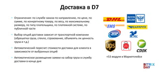 Доставка в D7
• Ограничения: по службе заказа по направлению, по цене, по
сумме, по конкретному товару, по весу, по максимальному
размеру, по типу плательщика, по платежной системе, по
публичной части
• Выбор опций доставки зависит от транспортной компании
(обрешетка груза, стекло, страхование, объявлять ли ценность
груза и т.д.)
• Автоматический пересчет стоимости доставки для клиента в
зависимости от выбранных опций
• Автоматическое размещение заявки на забор груза в службу
доставки в конце дня
+53 модуля в Маркетплейсе
 