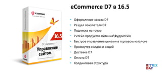 eСommerce D7 в 16.5
• Оформление заказа D7
• Раздел покупателя D7
• Подписка на товар
• Ритейл продуктов питанияФудритейл
• Быстрое управление ценами в торговом каталоге
• Промоутер скидок и акций
• Доставка D7
• Оплата D7
• Холдинговая структура
 