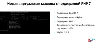 • Поддержка CentOS 7
• Поддержка нового Nginx
• Поддержка PHP 7
• Возможность получения бесплатного
сертификата SSL
• MySQL 5.6.3
Новая виртуальная машина с поддержкой PHP 7
 