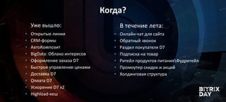 Когда?
Уже вышло: В течение лета:
• Открытые линии
• CRM-формы
• АвтоКомпозит
• BigData: Облако интересов
• Оформление заказа D7
• Быстрое управление ценами
• Доставка D7
• Оплата D7
• Ускорение D7 x2
• Highload-кеш
• Онлайн-чат для сайта
• Обратный звонок
• Раздел покупателя D7
• Подписка на товар
• Ритейл продуктов питанияФудритейл
• Промоутер скидок и акций
• Холдинговая структура
 