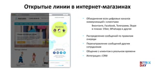 Открытые линии в интернет-магазинах
• Объединение всех цифровых каналов
коммуникаций с клиентами
Вконтакте, Facebook, Телеграмм, Skype
в планах: Viber, Whatsapp и другие
• Распределение сообщений по правилам
очереди
• Перенаправление сообщений другим
сотрудникам
• Общение с клиентом в реальном времени
• Интеграция с CRM
 