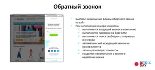 • Быстрое размещение формы обратного звонка
на сайт
• При заполнении номера клиентом:
 выполняется входящий звонок в компанию
 выполняется проверка по базе CRM
 выполняется поиск свободного оператора
в очереди
 автоматический исходящий звонок на
номер клиента
 запись разговора с клиентом
 создается напоминание о звонке в
нерабочее время
Обратный звонок
 
