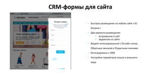 • Быстрое размещение на любом сайте «1С-
Битрикс»
• Два варианта размещения:
 встраивание в сайт
 виджетом на сайте
• Виджет интегрированный с Онлайн-чатом,
Обратным звонком и Открытыми линиями
• Интегрировано с CRM
• Настройки параметров показа и внешнего
вида
CRM-формы для сайта
 