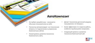 • Не требует разработчика – включается
обычным пользователям на сайте
• Полностью автоматизирует все технические
вопросы по подключению и управлению
Композитным сайтом.
• Новый уровень развития технологии
Композитного сайта.
АвтоКомпозит
• Делает технологию доступной каждому
пользователю «1С-Битрикс».
• Более эффективен по скорости работы,
особенно под большими нагрузками.
• Следующий уровень в развитии
технологии Композитный сайт
 