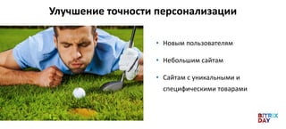 • Новым пользователям
• Небольшим сайтам
• Сайтам с уникальными и
специфическими товарами
Улучшение точности персонализации
 