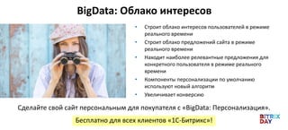 • Строит облако интересов пользователей в режиме
реального времени
• Строит облако предложений сайта в режиме
реального времени
• Находит наиболее релевантные предложения для
конкретного пользователя в режиме реального
времени
• Компоненты персонализации по умолчанию
используют новый алгоритм
• Увеличивает конверсию
Бесплатно для всех клиентов «1C-Битрикс»!
Сделайте свой сайт персональным для покупателя с «BigData: Персонализация».
BigData: Облако интересов
 