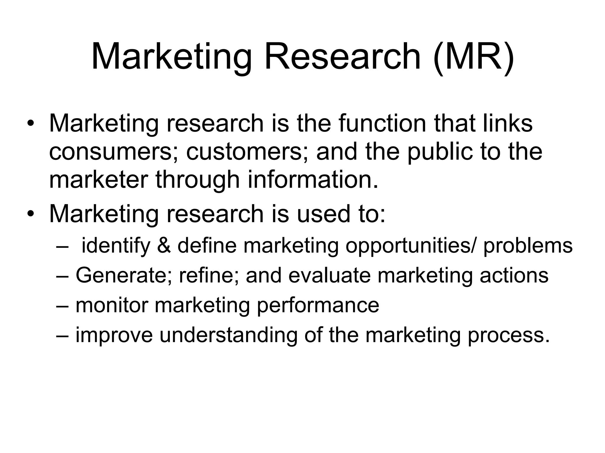 Marketing Research (MR) Marketing research is the function that links consumers; customers; and the public to the marketer through information. Marketing research is used to: identify & define marketing opportunities/ problems Generate; refine; and evaluate marketing actions monitor marketing performance improve understanding of the marketing process. 