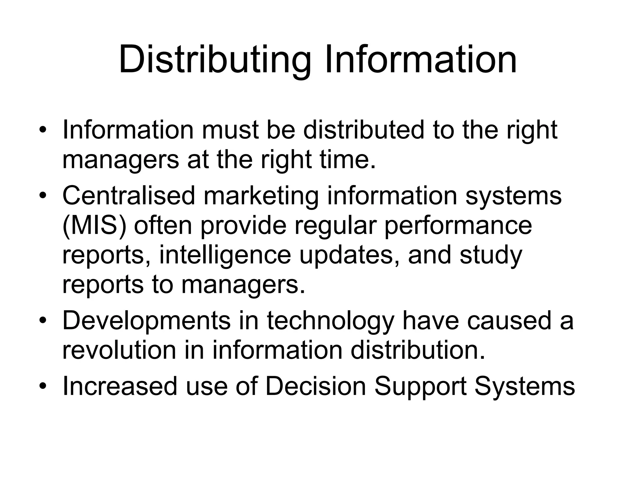 Distributing Information Information must be distributed to the right managers at the right time. Centralised marketing information systems (MIS) often provide regular performance reports, intelligence updates, and study reports to managers. Developments in technology have caused a revolution in information distribution. Increased use of Decision Support Systems 