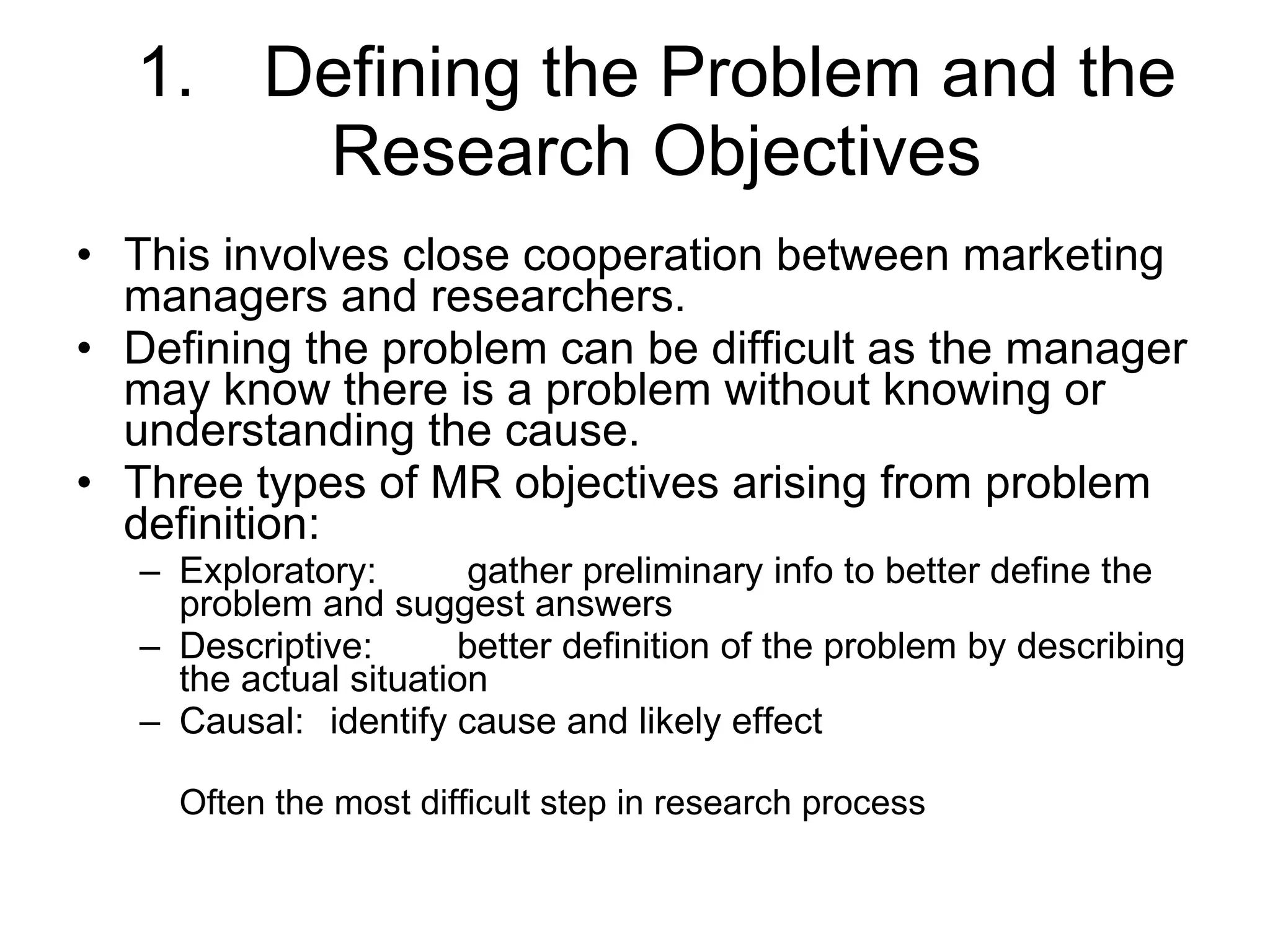1. Defining the Problem and the Research Objectives This involves close cooperation between marketing managers and researchers. Defining the problem can be difficult as the manager may know there is a problem without knowing or understanding the cause. Three types of MR objectives arising from problem definition: Exploratory:  gather preliminary info to better define the problem and suggest answers  Descriptive: better definition of the problem by describing the actual situation Causal: identify cause and likely effect Often the most difficult step in research process 