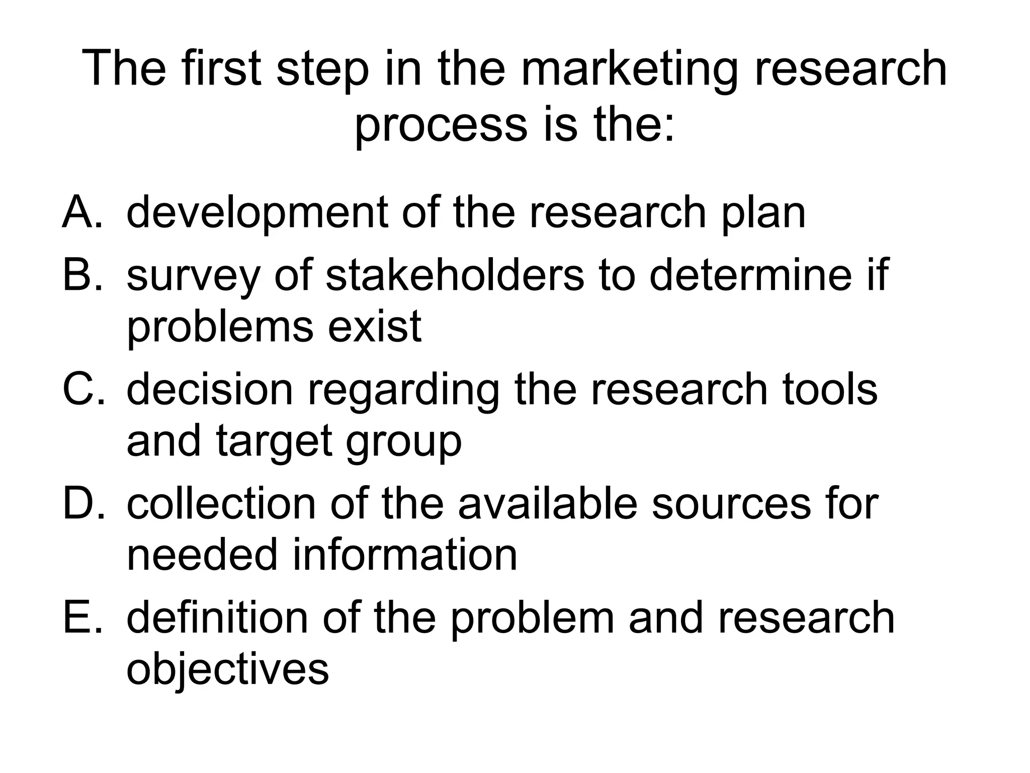 The first step in the marketing research process is the: development of the research plan survey of stakeholders to determine if problems exist decision regarding the research tools and target group collection of the available sources for needed information  definition of the problem and research objectives 