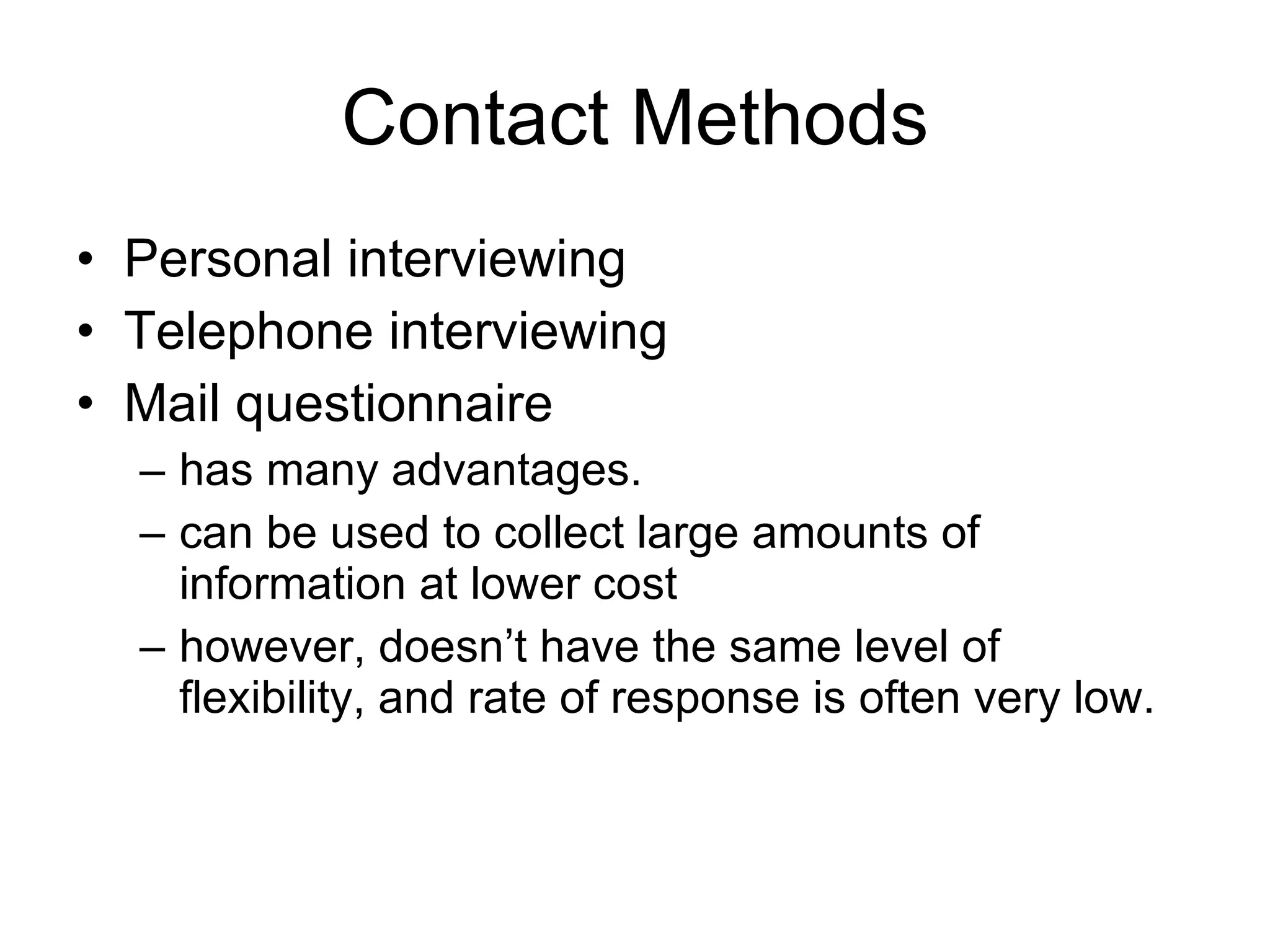 Contact Methods Personal interviewing Telephone interviewing Mail questionnaire  has many advantages. can be used to collect large amounts of information at lower cost however, doesn’t have the same level of flexibility, and rate of response is often very low. 